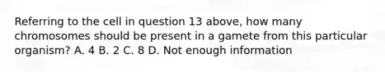 Referring to the cell in question 13 above, how many chromosomes should be present in a gamete from this particular organism? A. 4 B. 2 C. 8 D. Not enough information