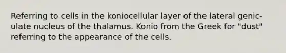 Referring to cells in the koniocellular layer of the lateral genic- ulate nucleus of the thalamus. Konio from the Greek for "dust" referring to the appearance of the cells.