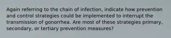 Again referring to the chain of infection, indicate how prevention and control strategies could be implemented to interrupt the transmission of gonorrhea. Are most of these strategies primary, secondary, or tertiary prevention measures?