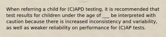 When referring a child for (C)APD testing, it is recommended that test results for children under the age of ___ be interpreted with caution because there is increased inconsistency and variability, as well as weaker reliability on performance for (C)AP tests.