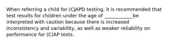 When referring a child for (CJAPD testing, it is recommended that test results for children under the age of ____________be interpreted with caution because there is increased inconsistency and variability, as well as weaker reliability on performance for (C)AP tests.