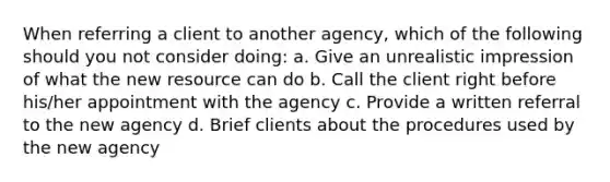 When referring a client to another agency, which of the following should you not consider doing: a. Give an unrealistic impression of what the new resource can do b. Call the client right before his/her appointment with the agency c. Provide a written referral to the new agency d. Brief clients about the procedures used by the new agency