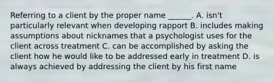 Referring to a client by the proper name ______. A. isn't particularly relevant when developing rapport B. includes making assumptions about nicknames that a psychologist uses for the client across treatment C. can be accomplished by asking the client how he would like to be addressed early in treatment D. is always achieved by addressing the client by his first name