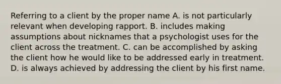 Referring to a client by the proper name A. is not particularly relevant when developing rapport. B. includes making assumptions about nicknames that a psychologist uses for the client across the treatment. C. can be accomplished by asking the client how he would like to be addressed early in treatment. D. is always achieved by addressing the client by his first name.