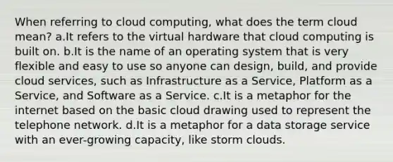 When referring to cloud computing, what does the term cloud mean? a.It refers to the virtual hardware that cloud computing is built on. b.It is the name of an operating system that is very flexible and easy to use so anyone can design, build, and provide cloud services, such as Infrastructure as a Service, Platform as a Service, and Software as a Service. c.It is a metaphor for the internet based on the basic cloud drawing used to represent the telephone network. d.It is a metaphor for a data storage service with an ever-growing capacity, like storm clouds.