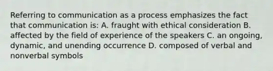 Referring to communication as a process emphasizes the fact that communication is: A. fraught with ethical consideration B. affected by the field of experience of the speakers C. an ongoing, dynamic, and unending occurrence D. composed of verbal and nonverbal symbols