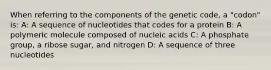 When referring to the components of the genetic code, a "codon" is: A: A sequence of nucleotides that codes for a protein B: A polymeric molecule composed of nucleic acids C: A phosphate group, a ribose sugar, and nitrogen D: A sequence of three nucleotides