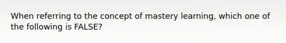 When referring to the concept of mastery learning, which one of the following is FALSE?