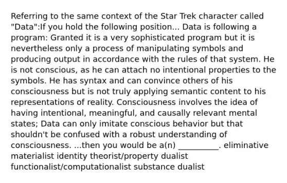 Referring to the same context of the Star Trek character called "Data":If you hold the following position... Data is following a program: Granted it is a very sophisticated program but it is nevertheless only a process of manipulating symbols and producing output in accordance with the rules of that system. He is not conscious, as he can attach no intentional properties to the symbols. He has syntax and can convince others of his consciousness but is not truly applying semantic content to his representations of reality. Consciousness involves the idea of having intentional, meaningful, and causally relevant mental states; Data can only imitate conscious behavior but that shouldn't be confused with a robust understanding of consciousness. ...then you would be a(n) __________. eliminative materialist identity theorist/property dualist functionalist/computationalist substance dualist