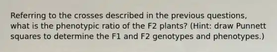 Referring to the crosses described in the previous questions, what is the phenotypic ratio of the F2 plants? (Hint: draw Punnett squares to determine the F1 and F2 genotypes and phenotypes.)