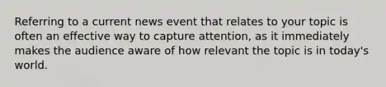 Referring to a current news event that relates to your topic is often an effective way to capture attention, as it immediately makes the audience aware of how relevant the topic is in today's world.