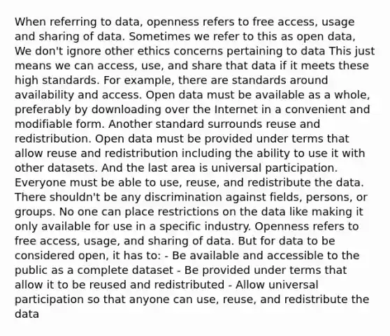 When referring to data, openness refers to free access, usage and sharing of data. Sometimes we refer to this as open data, We don't ignore other ethics concerns pertaining to data This just means we can access, use, and share that data if it meets these high standards. For example, there are standards around availability and access. Open data must be available as a whole, preferably by downloading over the Internet in a convenient and modifiable form. Another standard surrounds reuse and redistribution. Open data must be provided under terms that allow reuse and redistribution including the ability to use it with other datasets. And the last area is universal participation. Everyone must be able to use, reuse, and redistribute the data. There shouldn't be any discrimination against fields, persons, or groups. No one can place restrictions on the data like making it only available for use in a specific industry. Openness refers to free access, usage, and sharing of data. But for data to be considered open, it has to: - Be available and accessible to the public as a complete dataset - Be provided under terms that allow it to be reused and redistributed - Allow universal participation so that anyone can use, reuse, and redistribute the data