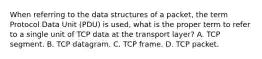 When referring to the data structures of a packet, the term Protocol Data Unit (PDU) is used, what is the proper term to refer to a single unit of TCP data at the transport layer? A. TCP segment. B. TCP datagram. C. TCP frame. D. TCP packet.