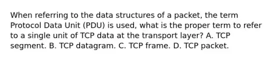 When referring to the data structures of a packet, the term Protocol Data Unit (PDU) is used, what is the proper term to refer to a single unit of TCP data at the transport layer? A. TCP segment. B. TCP datagram. C. TCP frame. D. TCP packet.