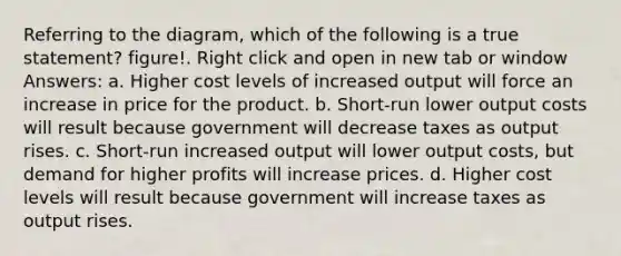 Referring to the diagram, which of the following is a true statement? figure!. Right click and open in new tab or window Answers: a. Higher cost levels of increased output will force an increase in price for the product. b. Short-run lower output costs will result because government will decrease taxes as output rises. c. Short-run increased output will lower output costs, but demand for higher profits will increase prices. d. Higher cost levels will result because government will increase taxes as output rises.