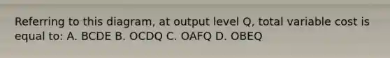 Referring to this diagram, at output level Q, total variable cost is equal to: A. BCDE B. OCDQ C. OAFQ D. OBEQ