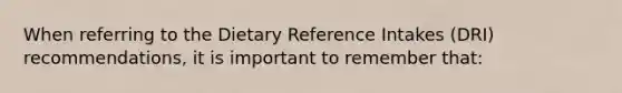 When referring to the Dietary Reference Intakes (DRI) recommendations, it is important to remember that: