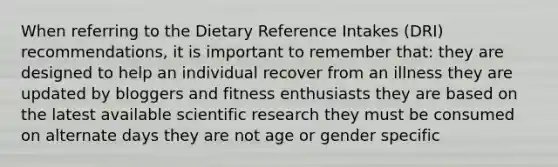 When referring to the Dietary Reference Intakes (DRI) recommendations, it is important to remember that: they are designed to help an individual recover from an illness they are updated by bloggers and fitness enthusiasts they are based on the latest available scientific research they must be consumed on alternate days they are not age or gender specific