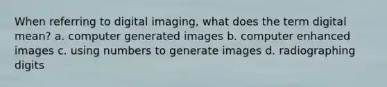 When referring to digital imaging, what does the term digital mean? a. computer generated images b. computer enhanced images c. using numbers to generate images d. radiographing digits