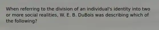 When referring to the division of an individual's identity into two or more social realities, W. E. B. DuBois was describing which of the following?