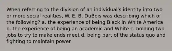 When referring to the division of an individual's identity into two or more social realities, W. E. B. DuBois was describing which of the following? a. the experience of being Black in White America b. the experience of being an academic and White c. holding two jobs to try to make ends meet d. being part of the status quo and fighting to maintain power