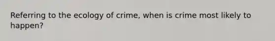 Referring to the ecology of crime, when is crime most likely to happen?