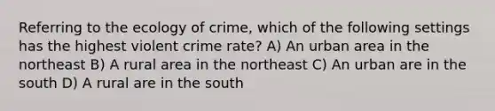 Referring to the ecology of crime, which of the following settings has the highest violent crime rate? A) An urban area in the northeast B) A rural area in the northeast C) An urban are in the south D) A rural are in the south