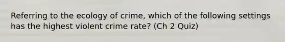 Referring to the ecology of crime, which of the following settings has the highest violent crime rate? (Ch 2 Quiz)