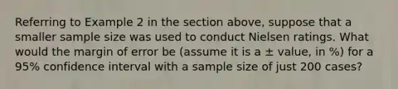 Referring to Example 2 in the section above, suppose that a smaller sample size was used to conduct Nielsen ratings. What would the margin of error be (assume it is a ± value, in %) for a 95% confidence interval with a sample size of just 200 cases?