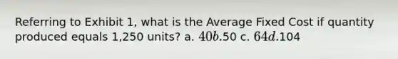 Referring to Exhibit 1, what is the Average Fixed Cost if quantity produced equals 1,250 units? a. 40 b.50 c. 64 d.104