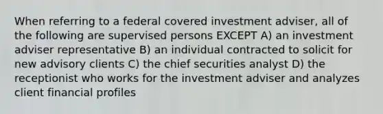 When referring to a federal covered investment adviser, all of the following are supervised persons EXCEPT A) an investment adviser representative B) an individual contracted to solicit for new advisory clients C) the chief securities analyst D) the receptionist who works for the investment adviser and analyzes client financial profiles