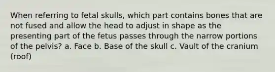 When referring to fetal skulls, which part contains bones that are not fused and allow the head to adjust in shape as the presenting part of the fetus passes through the narrow portions of the pelvis? a. Face b. Base of the skull c. Vault of the cranium (roof)