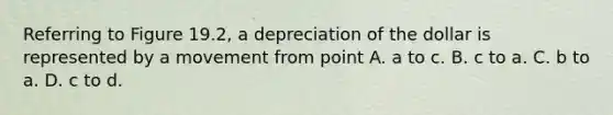 Referring to Figure​ 19.2, a depreciation of the dollar is represented by a movement from point A. a to c. B. c to a. C. b to a. D. c to d.