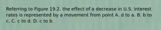 Referring to Figure​ 19.2, the effect of a decrease in U.S. interest rates is represented by a movement from point A. d to a. B. b to c. C. c to d. D. c to b.