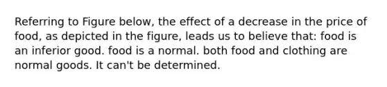 Referring to Figure below, the effect of a decrease in the price of food, as depicted in the figure, leads us to believe that: food is an inferior good. food is a normal. both food and clothing are normal goods. It can't be determined.