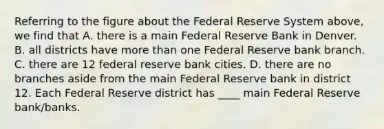 Referring to the figure about the Federal Reserve System​ above, we find that A. there is a main Federal Reserve Bank in Denver. B. all districts have more than one Federal Reserve bank branch. C. there are 12 federal reserve bank cities. D. there are no branches aside from the main Federal Reserve bank in district 12. Each Federal Reserve district has ____ main Federal Reserve​ bank/banks.