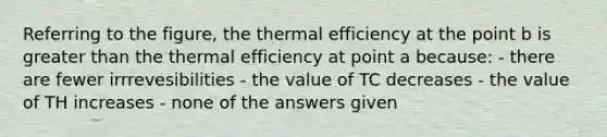 Referring to the figure, the thermal efficiency at the point b is greater than the thermal efficiency at point a because: - there are fewer irrrevesibilities - the value of TC decreases - the value of TH increases - none of the answers given