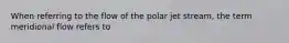 When referring to the flow of the polar jet stream, the term meridional flow refers to