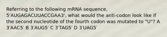 Referring to the following mRNA sequence, 5'AUGAGACUUACCGAA3', what would the anti-codon look like if the second nucleotide of the fourth codon was mutated to "U"? A 3′AAC5′ B 3′AUG5′ C 3′TAG5′ D 3′UAG5′