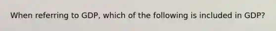 When referring to GDP, which of the following is included in GDP?