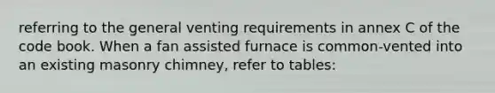 referring to the general venting requirements in annex C of the code book. When a fan assisted furnace is common-vented into an existing masonry chimney, refer to tables: