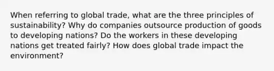 When referring to global trade, what are the three principles of sustainability? Why do companies outsource production of goods to developing nations? Do the workers in these developing nations get treated fairly? How does global trade impact the environment?