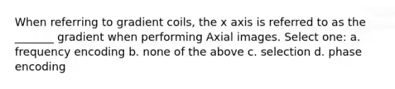 When referring to gradient coils, the x axis is referred to as the _______ gradient when performing Axial images. Select one: a. frequency encoding b. none of the above c. selection d. phase encoding