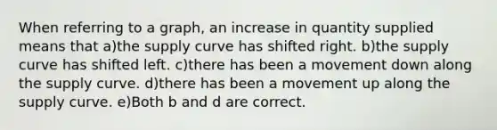 When referring to a graph, an increase in quantity supplied means that a)the supply curve has shifted right. b)the supply curve has shifted left. c)there has been a movement down along the supply curve. d)there has been a movement up along the supply curve. e)Both b and d are correct.