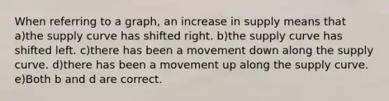 When referring to a graph, an increase in supply means that a)the supply curve has shifted right. b)the supply curve has shifted left. c)there has been a movement down along the supply curve. d)there has been a movement up along the supply curve. e)Both b and d are correct.