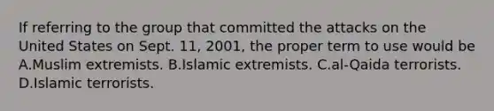 If referring to the group that committed the attacks on the United States on Sept. 11, 2001, the proper term to use would be A.Muslim extremists. B.Islamic extremists. C.al-Qaida terrorists. D.Islamic terrorists.