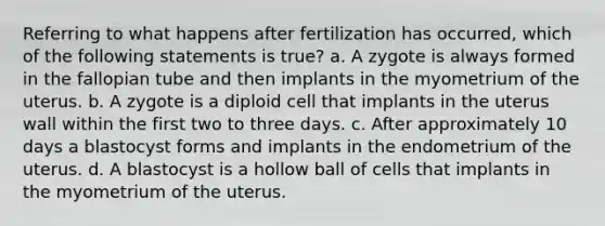 Referring to what happens after fertilization has occurred, which of the following statements is true? a. A zygote is always formed in the fallopian tube and then implants in the myometrium of the uterus. b. A zygote is a diploid cell that implants in the uterus wall within the first two to three days. c. After approximately 10 days a blastocyst forms and implants in the endometrium of the uterus. d. A blastocyst is a hollow ball of cells that implants in the myometrium of the uterus.