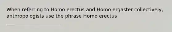 When referring to Homo erectus and Homo ergaster collectively, anthropologists use the phrase Homo erectus ______________________