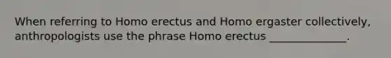 When referring to Homo erectus and Homo ergaster collectively, anthropologists use the phrase Homo erectus ______________.