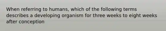 When referring to humans, which of the following terms describes a developing organism for three weeks to eight weeks after conception